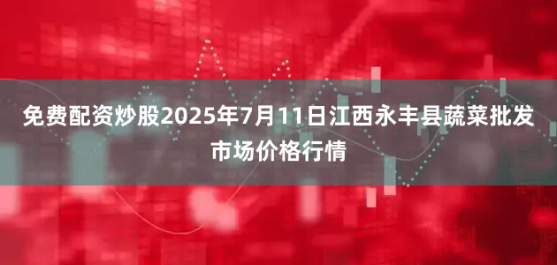 免费配资炒股2025年7月11日江西永丰县蔬菜批发市场价格行情