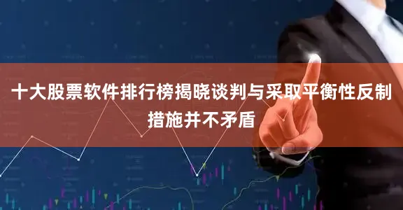 十大股票软件排行榜揭晓谈判与采取平衡性反制措施并不矛盾