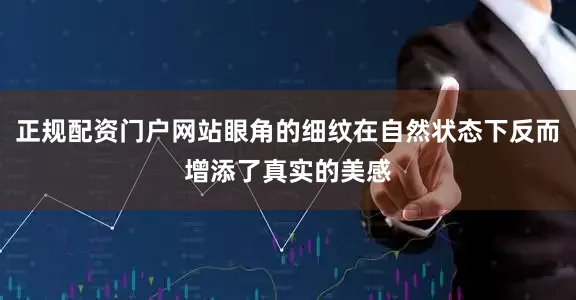 正规配资门户网站眼角的细纹在自然状态下反而增添了真实的美感