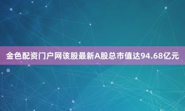 金色配资门户网该股最新A股总市值达94.68亿元